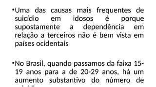 •Uma das causas mais frequentes de
suicídio em idosos é porque
supostamente a dependência em
relação a terceiros não é bem vista em
países ocidentais
•No Brasil, quando passamos da faixa 15-
19 anos para a de 20-29 anos, há um
aumento substantivo do número de
 