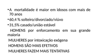 •A mortalidade é maior em idosos com mais de
70 anos
•60,4 % solteiro/divorciado/viúvo
•31,5% casado/união estável
HOMENS por enforcamento em sua grande
maioria
MULHERES por intoxicação exógena
HOMENS SÃO MAIS EFETIVOS
MULHERES FAZEM MAIS TENTATIVAS
 