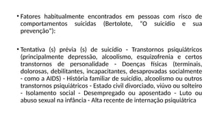 • Fatores habitualmente encontrados em pessoas com risco de
comportamentos suicidas (Bertolote, “O suicídio e sua
prevenção”):
• Tentativa (s) prévia (s) de suicídio - Transtornos psiquiátricos
(principalmente depressão, alcoolismo, esquizofrenia e certos
transtornos de personalidade - Doenças físicas (terminais,
dolorosas, debilitantes, incapacitantes, desaprovadas socialmente
- como a AIDS) - História familiar de suicídio, alcoolismo ou outros
transtornos psiquiátricos - Estado civil divorciado, viúvo ou solteiro
- Isolamento social - Desempregado ou aposentado - Luto ou
abuso sexual na infância - Alta recente de internação psiquiátrica
 
