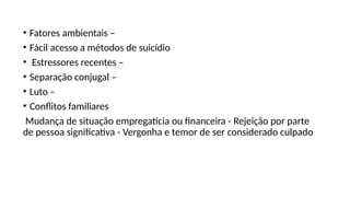• Fatores ambientais –
• Fácil acesso a métodos de suicídio
• Estressores recentes –
• Separação conjugal –
• Luto –
• Conflitos familiares
Mudança de situação empregatícia ou financeira - Rejeição por parte
de pessoa significativa - Vergonha e temor de ser considerado culpado
 