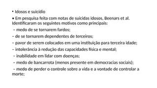• Idosos e suicídio
• Em pesquisa feita com notas de suicidas idosos, Beenars et al.
Identificaram os seguintes motivos como principais:
– medo de se tornarem fardos;
– de se tornarem dependentes de terceiros;
– pavor de serem colocados em uma instituição para terceira idade;
– intolerância à redução das capacidades física e mental;
– inabilidade em lidar com doenças;
– medo de bancarrota (menos presente em democracias sociais);
– medo de perder o controle sobre a vida e a vontade de controlar a
morte;
 