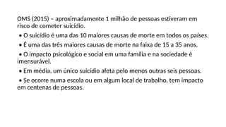 OMS (2015) – aproximadamente 1 milhão de pessoas estiveram em
risco de cometer suicídio.
• O suicídio é uma das 10 maiores causas de morte em todos os países.
• É uma das três maiores causas de morte na faixa de 15 a 35 anos.
• O impacto psicológico e social em uma família e na sociedade é
imensurável.
• Em média, um único suicídio afeta pelo menos outras seis pessoas.
• Se ocorre numa escola ou em algum local de trabalho, tem impacto
em centenas de pessoas.
 