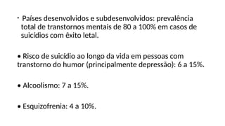 • Países desenvolvidos e subdesenvolvidos: prevalência
total de transtornos mentais de 80 a 100% em casos de
suicídios com êxito letal.
• Risco de suicídio ao longo da vida em pessoas com
transtorno do humor (principalmente depressão): 6 a 15%.
• Alcoolismo: 7 a 15%.
• Esquizofrenia: 4 a 10%.
 