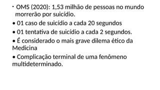 • OMS (2020): 1,53 milhão de pessoas no mundo
morrerão por suicídio.
• 01 caso de suicídio a cada 20 segundos
• 01 tentativa de suicídio a cada 2 segundos.
• É considerado o mais grave dilema ético da
Medicina
• Complicação terminal de uma fenômeno
multideterminado.
 