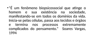 •“É um fenômeno biopsicossocial que atinge o
homem e sua existência na sociedade,
manifestando-se em todos os domínios da vida.
Inicia-se pelas células, passa aos tecidos e órgãos
e termina nos processos extremamente
complicados do pensamento.” Soares Vargas,
1994
 