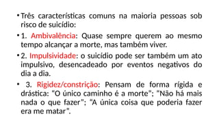 •Três características comuns na maioria pessoas sob
risco de suicídio:
•1. Ambivalência: Quase sempre querem ao mesmo
tempo alcançar a morte, mas também viver.
•2. Impulsividade: o suicídio pode ser também um ato
impulsivo, desencadeado por eventos negativos do
dia a dia.
• 3. Rigidez/constrição: Pensam de forma rígida e
drástica: “O único caminho é a morte”; “Não há mais
nada o que fazer”; “A única coisa que poderia fazer
era me matar”.
 