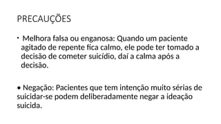 PRECAUÇÕES
• Melhora falsa ou enganosa: Quando um paciente
agitado de repente fica calmo, ele pode ter tomado a
decisão de cometer suicídio, daí a calma após a
decisão.
• Negação: Pacientes que tem intenção muito sérias de
suicidar-se podem deliberadamente negar a ideação
suicida.
 