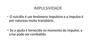 IMPULSIVIDADE
• O suicídio é um fenômeno impulsivo e o impulso é
por natureza muito transitório.
• Se a ajuda é fornecida no momento do impulso, a
crise pode ser combatida.
 