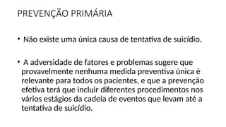 PREVENÇÃO PRIMÁRIA
• Não existe uma única causa de tentativa de suicídio.
• A adversidade de fatores e problemas sugere que
provavelmente nenhuma medida preventiva única é
relevante para todos os pacientes, e que a prevenção
efetiva terá que incluir diferentes procedimentos nos
vários estágios da cadeia de eventos que levam até a
tentativa de suicídio.
 