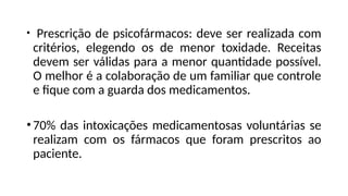 • Prescrição de psicofármacos: deve ser realizada com
critérios, elegendo os de menor toxidade. Receitas
devem ser válidas para a menor quantidade possível.
O melhor é a colaboração de um familiar que controle
e fique com a guarda dos medicamentos.
•70% das intoxicações medicamentosas voluntárias se
realizam com os fármacos que foram prescritos ao
paciente.
 