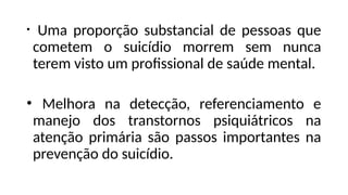 • Uma proporção substancial de pessoas que
cometem o suicídio morrem sem nunca
terem visto um profissional de saúde mental.
• Melhora na detecção, referenciamento e
manejo dos transtornos psiquiátricos na
atenção primária são passos importantes na
prevenção do suicídio.
 