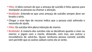 • Mito: A ideia comum de que a ameaça de suicídio é feita apenas para
manipular as pessoas ou chamar a atenção.
• Realidade: Entende-se que uma ameaça de suicídio sempre deve ser
levada a sério.
• Chegar a esse tipo de recurso indica que a pessoa está sofrendo e
necessita de ajuda.
• Mito: Os suicidas têm plena intenção de morrer.
• Realidade: A maioria dos suicidas não se decidiram quanto a viver ou
morrer, e jogam com a morte, deixando, com isso, aos outros a
incumbência de salvá-los. Quase nenhuma pessoa comete suicídio
sem permitir que os outros saibam como ela se sente.
 