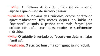 • Mito: A melhora depois de uma crise de suicídio
significa que o risco de suicídio passou.
•Realidade: A maioria dos suicídios ocorre dentro de
aproximadamente três meses depois do início da
“melhora”, quando a pessoa tem mais forças para
colocar em ação seus pensamentos e sentimentos
mórbidos.
•Mito: O suicídio é herdado ou “ocorre em determinadas
famílias”.
•Realidade: O suicídio tem uma configuração individual.
 