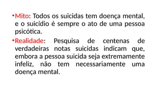 •Mito: Todos os suicidas tem doença mental,
e o suicídio é sempre o ato de uma pessoa
psicótica.
•Realidade: Pesquisa de centenas de
verdadeiras notas suicidas indicam que,
embora a pessoa suicida seja extremamente
infeliz, não tem necessariamente uma
doença mental.
 