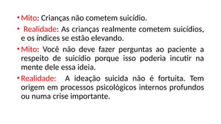 •Mito: Crianças não cometem suicídio.
• Realidade: As crianças realmente cometem suicídios,
e os índices se estão elevando.
•Mito: Você não deve fazer perguntas ao paciente a
respeito de suicídio porque isso poderia incutir na
mente dele essa ideia.
•Realidade: A ideação suicida não é fortuita. Tem
origem em processos psicológicos internos profundos
ou numa crise importante.
 