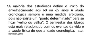 •A maioria dos estudiosos define o início do
envelhecimento aos 60 ou 65 anos A idade
cronológica sempre é uma medida arbitrária,
pois não existe um “ponto determinado” para se
ficar “velho ou velha”. O bem-estar dos idosos
está mais relacionado com os eventos da vida e
a saúde física do que a idade cronológica. Stuart-
Hamilton, 2002
 