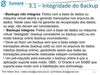 3.1 – Integridade do Backup
• Backups não íntegros: Feitos com a base de dados ou
máquina virtual aberta e gerando transações nos arquivos de
dados. Neste caso não há garantia de recuperação dos dados,
ou seja, não devem ser considerados.
• Backups íntegros: Feitos com a base de dados ou máquina
virtual “desligada” (backup consistente ou backup cold) ou em
modo backup online (backup inconsistente).
• Deve-se fazer um backup sem que a base esteja com
transações ativas (backup cold) ou com os arquivos de dados
intactos (backup online), garantindo assim que todas as
transações previamente realizadas estejam consistentes.
• Um pré-requisito para executar o backup online é que a
aplicação suporte esse modo. OBS.: O Oracle é um SGBD que
suporta esse modo com a habilitação dos archivelogs.
Prof. Kleber Silva – kleber.silva@sumare.edu.br / prof.kleber.silva@gmail.com

12

 