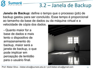 3.2 – Janela de Backup
Janela de Backup: define o tempo que o processo (job) de
backup gastou para ser concluído. Esse tempo é proporcional
ao tamanho da base de dados ou da máquina virtual e a
velocidade de cópia dos dados.
- Quanto maior for a
base de dados e mais
lento o dispositivo de
armazenamento do
backup, maior será a
janela de backup, o que
pode implicar em
percepção de lentidão
para o usuário final.
Prof. Kleber Silva – kleber.silva@sumare.edu.br / prof.kleber.silva@gmail.com

13

 