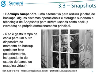 3.3 – Snapshots
• Backups Snapshots: uma alternativa para reduzir janelas de
backups, alguns sistemas operacionais e storages suportam a
tecnologia de Snapshots para serem usados como backup
(versões) no próprio armazenamento principal.
- Não é gasto tempo de
cópia para um outro
dispositivo no
momento do backup
(pode ser feito
posteriormente,
independente do
estado do banco ou
máquina virtual).
Prof. Kleber Silva – kleber.silva@sumare.edu.br / prof.kleber.silva@gmail.com

14

 