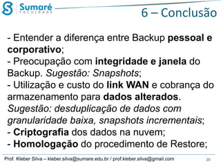 6 – Conclusão
- Entender a diferença entre Backup pessoal e
corporativo;
- Preocupação com integridade e janela do
Backup. Sugestão: Snapshots;
- Utilização e custo do link WAN e cobrança do
armazenamento para dados alterados.
Sugestão: desduplicação de dados com
granularidade baixa, snapshots incrementais;
- Criptografia dos dados na nuvem;
- Homologação do procedimento de Restore;
Prof. Kleber Silva – kleber.silva@sumare.edu.br / prof.kleber.silva@gmail.com

20

 