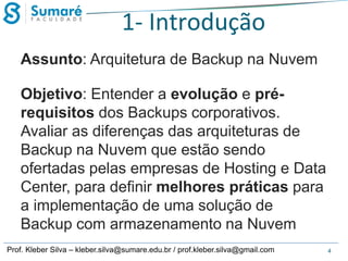 1- Introdução
Assunto: Arquitetura de Backup na Nuvem
Objetivo: Entender a evolução e prérequisitos dos Backups corporativos.
Avaliar as diferenças das arquiteturas de
Backup na Nuvem que estão sendo
ofertadas pelas empresas de Hosting e Data
Center, para definir melhores práticas para
a implementação de uma solução de
Backup com armazenamento na Nuvem
Prof. Kleber Silva – kleber.silva@sumare.edu.br / prof.kleber.silva@gmail.com

4

 
