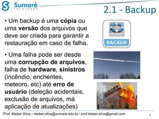 2.1 - Backup
• Um backup é uma cópia ou
uma versão dos arquivos que
deve ser criada para garantir a
restauração em caso de falha.
• Uma falha pode ser desde
uma corrupção de arquivos,
falha de hardware, sinistros
(incêndio, enchentes,
meteoro, etc) até erro de
usuário (deleção acidentais,
exclusão de arquivos, má
aplicação de atualizações)
Prof. Kleber Silva – kleber.silva@sumare.edu.br / prof.kleber.silva@gmail.com

6

 