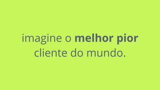 imagine o melhor pior
cliente do mundo.
 