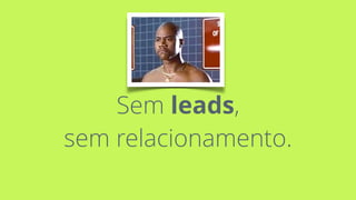 Sem leads, 
sem relacionamento.
 