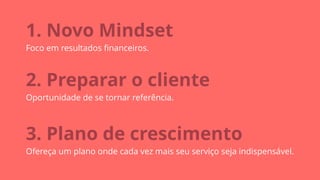1. Novo Mindset
Foco em resultados ﬁnanceiros.
2. Preparar o cliente
Oportunidade de se tornar referência.
3. Plano de crescimento
Ofereça um plano onde cada vez mais seu serviço seja indispensável.
 