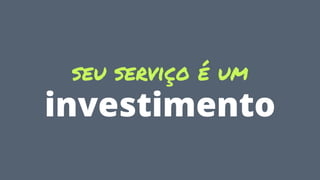 seu serviço é um
investimento
 