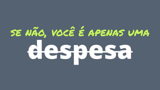 se não, você é apenas uma
despesa
 