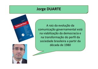 Jorge DUARTE
A raiz da evolução da
comunicação governamental está
na viabilização da democracia e
na transformação do perfil da
sociedade brasileira a partir da
década de 1980
 