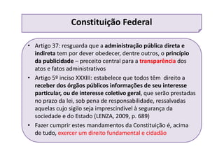 • Artigo 37: resguarda que a administração pública direta e
indireta tem por dever obedecer, dentre outros, o princípio
da publicidade – preceito central para a transparência dos
atos e fatos administrativos
• Artigo 5º inciso XXXIII: estabelece que todos têm direito a
receber dos órgãos públicos informações de seu interesse
particular, ou de interesse coletivo geral, que serão prestadas
no prazo da lei, sob pena de responsabilidade, ressalvadas
aquelas cujo sigilo seja imprescindível à segurança da
sociedade e do Estado (LENZA, 2009, p. 689)
• Fazer cumprir estes mandamentos da Constituição é, acima
de tudo, exercer um direito fundamental e cidadão
Constituição Federal
 