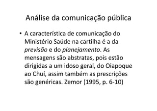 Análise da comunicação pública
• A característica de comunicação do
Ministério Saúde na cartilha é a da
previsão e do planejamento. As
mensagens são abstratas, pois estão
dirigidas a um idoso geral, do Oiapoque
ao Chuí, assim também as prescrições
são genéricas. Zemor (1995, p. 6-10)
 