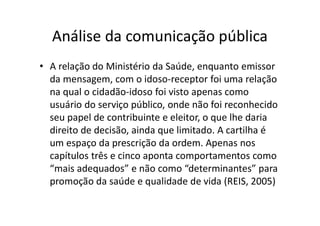 Análise da comunicação pública
• A relação do Ministério da Saúde, enquanto emissor
da mensagem, com o idoso-receptor foi uma relação
na qual o cidadão-idoso foi visto apenas como
usuário do serviço público, onde não foi reconhecido
seu papel de contribuinte e eleitor, o que lhe daria
direito de decisão, ainda que limitado. A cartilha é
um espaço da prescrição da ordem. Apenas nos
capítulos três e cinco aponta comportamentos como
“mais adequados” e não como “determinantes” para
promoção da saúde e qualidade de vida (REIS, 2005)
 
