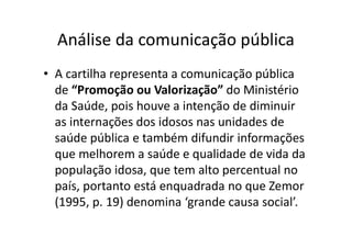 • A cartilha representa a comunicação pública
de “Promoção ou Valorização” do Ministério
da Saúde, pois houve a intenção de diminuir
as internações dos idosos nas unidades de
saúde pública e também difundir informações
que melhorem a saúde e qualidade de vida da
população idosa, que tem alto percentual no
país, portanto está enquadrada no que Zemor
(1995, p. 19) denomina ‘grande causa social’.
Análise da comunicação pública
 