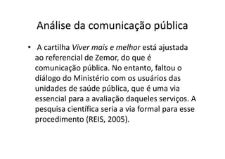 Análise da comunicação pública
• A cartilha Viver mais e melhor está ajustada
ao referencial de Zemor, do que é
comunicação pública. No entanto, faltou o
diálogo do Ministério com os usuários das
unidades de saúde pública, que é uma via
essencial para a avaliação daqueles serviços. A
pesquisa científica seria a via formal para esse
procedimento (REIS, 2005).
 