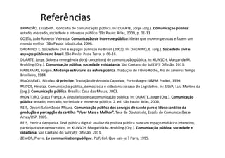 Referências
BRANDÃO. Elizabeth. Conceito de comunicação pública. In: DUARTE, Jorge (org.). Comunicação pública:
estado, mercado, sociedade e interesse público. São Paulo: Atlas, 2009, p. 01-33.
COSTA, João Roberto Vieira da. Comunicação de interesse público: ideias que movem pessoas e fazem um
mundo melhor (São Paulo: Jaboticaba, 2006.
DAGNINO, E. Sociedade civil e espaços públicos no Brasil (2002). In: DAGNINO, E. (org.). Sociedade civil e
espaços públicos no Brasil. São Paulo: Paz e Terra, p. 09-16.
DUARTE, Jorge. Sobre a emergência do(s) conceito(s) de comunicação pública. In: KUNSCH, Margarida M.
Krohling (Org.). Comunicação pública, sociedade e cidadania. São Caetano do Sul (SP): Difusão, 2011.
HABERMAS, Jürgen. Mudança estrutural da esfera pública. Tradução de Flávio Kothe, Rio de Janeiro: Tempo
Brasileiro, 1984.
MAQUIAVEL, Nicolau. O príncipe. Tradução de Antônio Caporale, Porto Alegre: L&PM Pocket, 1999.
MATOS, Heloiza. Comunicação pública, democracia e cidadania: o caso do Legislativo. In: SILVA, Luiz Martins da
(org.). Comunicação pública. Brasília: Casa das Musas, 2003.
MONTEIRO, Graça França. A singularidade da comunicação pública. In: DUARTE, Jorge (Org.). Comunicação
pública: estado, mercado, sociedade e interesse público. 2. ed. São Paulo: Atlas, 2009.
REIS, Devani Salomão de Moura. Comunicação pública dos serviços de saúde para o idoso: análise da
produção e percepção da cartilha “Viver Mais e Melhor”. Tese de Doutorado, Escola de Comunicações e
Artes/USP. 2005.
REIS, Patrícia Cerqueira. Tevê pública digital: análise da política pública para um espaço midiático interativo,
participativo e democrático. In: KUNSCH, Margarida M. Krohling (Org.). Comunicação pública, sociedade e
cidadania. São Caetano do Sul (SP): Difusão, 2011.
ZEMOR, Pierre. La communication publique. PUF, Col. Que sais-je ? Paris, 1995.
 