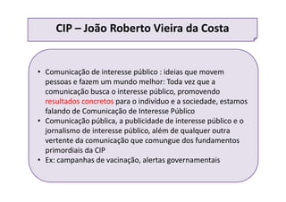 • Comunicação de interesse público : ideias que movem
pessoas e fazem um mundo melhor: Toda vez que a
comunicação busca o interesse público, promovendo
resultados concretos para o indivíduo e a sociedade, estamos
falando de Comunicação de Interesse Público
• Comunicação pública, a publicidade de interesse público e o
jornalismo de interesse público, além de qualquer outra
vertente da comunicação que comungue dos fundamentos
primordiais da CIP
• Ex: campanhas de vacinação, alertas governamentais
CIP – João Roberto Vieira da Costa
 