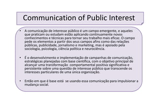 Communication of Public Interest
• A comunicação de interesse público é um campo emergente, e aqueles
que praticam ou estudam estão aplicando continuamente novos
conhecimentos e técnicas para tornar seu trabalho mais eficaz. O campo
pede os elementos a partir dos seus campos afins como das relações
públicas, publicidade, jornalismo e marketing, mas é apoiado pela
sociologia, psicologia, ciência política e neurociência.
• É o desenvolvimento e implementação de campanhas de comunicação,
estratégicas planejadas com base científica, com o objetivo principal de
alcançar uma transformação comportamental positiva significativa e
persistente sobre uma questão de interesse público que transcende os
interesses particulares de uma única organização.
• Então em que é base está se usando essa comunicação para impulsionar a
mudança social.
 