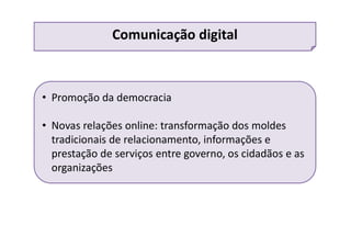 • Promoção da democracia
• Novas relações online: transformação dos moldes
tradicionais de relacionamento, informações e
prestação de serviços entre governo, os cidadãos e as
organizações
Comunicação digital
 