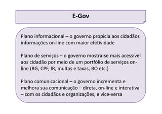 Plano informacional – o governo propicia aos cidadãos
informações on-line com maior efetividade
Plano de serviços – o governo mostra-se mais acessível
aos cidadão por meio de um portfólio de serviços on-
line (RG, CPF, IR, multas e taxas, BO etc.)
Plano comunicacional – o governo incrementa e
melhora sua comunicação – direta, on-line e interativa
– com os cidadãos e organizações, e vice-versa
E-Gov
 