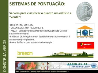 SISTEMAS DE PONTUAÇÃO: Servem para classificar o quanto um edifício é “verde”: LEED RATING SYSTEMS GREEN GUIDE FOR HEALTH CARE - AQUA - Derivado do sistema francês  HQE (Haute Qualité Environnementale ) BREEAM  (Building Reserach Establishment Environmental & Assessment) – Inglaterra. Procel Edifica – para economia de energia. CONSTRUA VERDE 