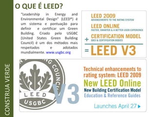 “ Leadership in Energy and Environmental Design” (LEED ® ) é um sistema e pontuação para definir  e certificar um Green Building. Criado pelo USGBC (United States Green Building Council) é um dos métodos mais respeitados e adotados mundialmente.  www.usgbc.org O QUE É LEED? CONSTRUA VERDE 