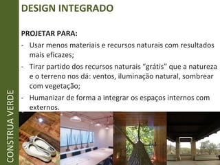 DESIGN INTEGRADO PROJETAR PARA: Usar menos materiais e recursos naturais com resultados mais eficazes; Tirar partido dos recursos naturais “grátis” que a natureza e o terreno nos dá: ventos, iluminação natural, sombrear com vegetação; Humanizar de forma a integrar os espaços internos com externos. CONSTRUA VERDE 