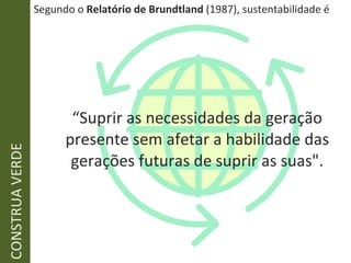 Segundo o  Relatório de Brundtland  (1987), sustentabilidade é “ Suprir as necessidades da geração presente sem afetar a habilidade das gerações futuras de suprir as suas". CONSTRUA VERDE 