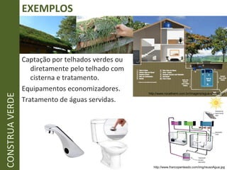 EXEMPLOS CONSTRUA VERDE Captação por telhados verdes ou diretamente pelo telhado com cisterna e tratamento. Equipamentos economizadores. Tratamento de águas servidas. http://www.rocatherm.com.br/imagens/agua-chuva2.gif http://www.francopenteado.com/img/reusoAgua.jpg 