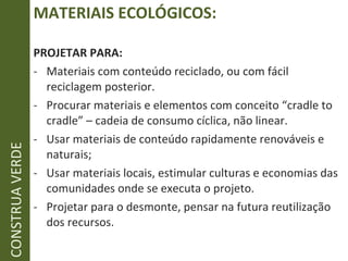 MATERIAIS ECOLÓGICOS: PROJETAR PARA: Materiais com conteúdo reciclado, ou com fácil reciclagem posterior. Procurar materiais e elementos com conceito “cradle to cradle” – cadeia de consumo cíclica, não linear. Usar materiais de conteúdo rapidamente renováveis e naturais; Usar materiais locais, estimular culturas e economias das comunidades onde se executa o projeto. Projetar para o desmonte, pensar na futura reutilização dos recursos. CONSTRUA VERDE 