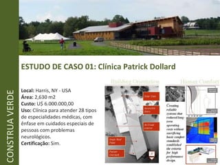 ESTUDO DE CASO 01: Clínica Patrick Dollard CONSTRUA VERDE Local:  Harris, NY - USA Área:  2,630 m2 Custo:  U$ 6.000.000,00 Uso:  Clínica para atender 28 tipos de especialidades médicas, com ênfase em cuidados especiais de pessoas com problemas neurológicos. Certificação:  Sim. 