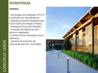 ESTRATÉGIAS CONSTRUA VERDE ENERGIA - Iluminação com lâmpadas T8 e T5 e luminárias de alta eficiência; - Redução de gasto energético para AC em 6,8% em relação à média; - Proteção térmica dos telhados,  - Proteção das aberturas com beirais e vegetação; - Correto uso de orientação solar e aberturas; - Sistemas de Controles de automação para AC, iluminação. 